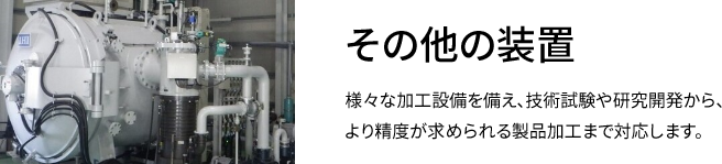 その他の装置 様々な加工設備を備え、技術試験や研究開発から、より精度が求められる製品加工まで対応します。