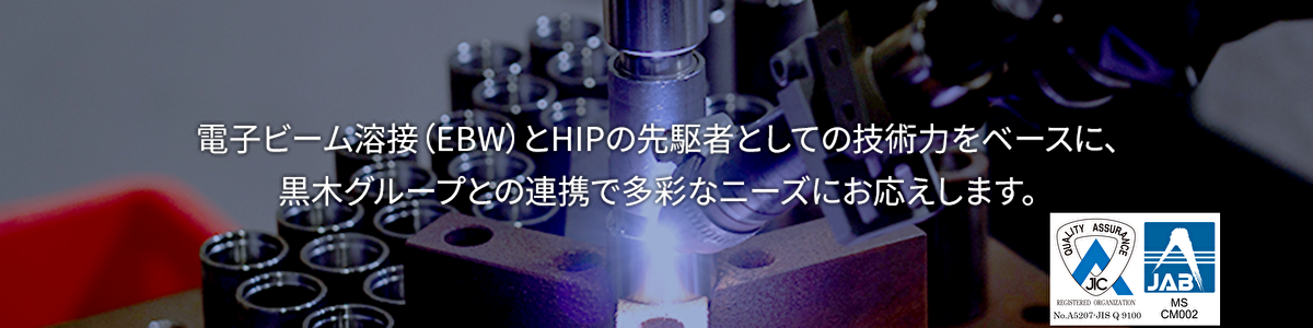 電子ビーム溶接（EBW）とHIPの先駆者としての技術力をベースに、黒木グループとの連携で多彩なニーズにお応えします。